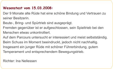 Wesenstest vom 15.03.2008: Der 9 Monate alte Rüde hat eine schöne Bindung und Vertrauen zu seiner Besitzerin.  Beute-, Bring- und Spürtrieb sind ausgeprägt.  Fremden gegenüber ist er aufgeschlossen, sein Spieltrieb bei den Menschen etwas unkontrolliert.  Auf dem Parcours untersucht er interessiert und meist selbstständig. Beim Schuss im Moment beeindruckt, jedoch nicht nachhaltig.  Insgesamt ein junger Rüde mit schöner Führerbindung, gutem Temperament und entsprechendem Bewegungstrieb.  Richter: Ina Nellessen